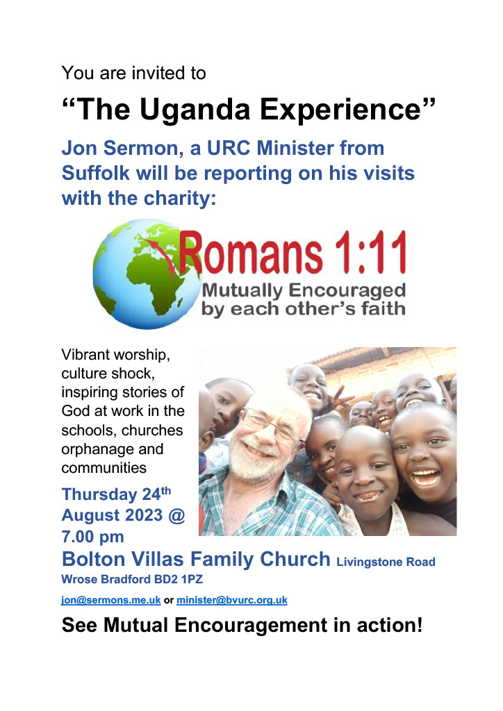 You are invited to 'The Uganda Experience'. Jon Sermon, a URC Minister from Suffolk will be reporting on his visits with the charity Romans 1:11.  Thursday 24th August, 7pm at Bolton Villas Family Church